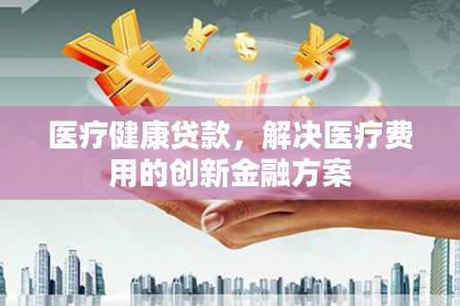 梁河医疗健康贷款，解决医疗费用的创新金融方案